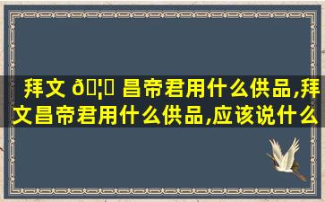 拜文 🦉 昌帝君用什么供品,拜文昌帝君用什么供品,应该说什么_山水有清音